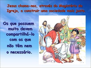 Jesus chama-nos, através do Magistério da Igreja, a construir uma sociedade mais justa. Os que possuem muito devem compartilhá-lo com os que não têm nem o necessário. 
