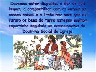 Devemos estar dispostos a dar do que  temos, a compartilhar com os outros as  nossas coisas e a trabalhar para que no  futuro os bens da terra estejam melhor  repartidos seguindo os ensinamentos da  Doutrina Social da Igreja.  