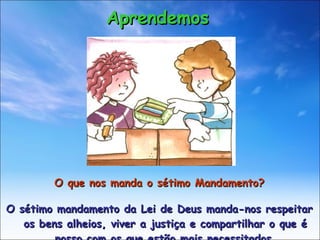 O que nos manda o sétimo Mandamento? O sétimo mandamento da Lei de Deus manda-nos respeitar os bens alheios, viver a justiça e compartilhar o que é nosso com os que estão mais necessitados. Aprendemos 
