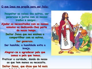 O que Deus me propõe para ser feliz: Respeitar as coisas dos outros, ser generosos e justos com os nossos irmãos e amigos.. Ajudar os necessitados com as nossas esmolas ou dedicando-lhes parte do nosso tempo. Imitar Jesus que nos ensinou a compartilhar com os outros. Ser generoso. Ser humilde; a humildade evita a inveja. Alegrar-se e agradecer pelo que somos e pelo que temos.  Praticar a caridade, dando do nosso ao que tem menos ou necessita. Imitar Jesus, que disse que há mais felicidade em dar do que em receber 