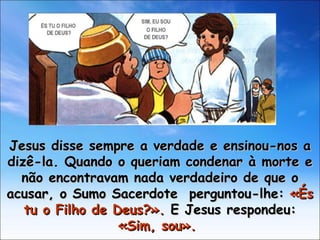Jesus disse sempre a verdade e ensinou-nos a dizê-la. Quando o queriam condenar à morte e não encontravam nada verdadeiro de que o acusar, o Sumo Sacerdote  perguntou-lhe:  «És tu o Filho de Deus?».  E Jesus respondeu:  «Sim, sou».  ÉS TU O FILHO  DE DEUS? SIM, EU SOU O FILHO  DE DEUS? 