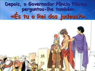 Depois, o Governador Pôncio Pilatos  perguntou-lhe também: «És tu o Rei dos judeus?». 