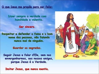 O que Deus me propõe para ser feliz: Dizer sempre a verdade com humildade e valentia. Ser sincero. Respeitar e defender a fama e o bom nome das pessoas, não falando nunca mal de ninguém. Guardar os segredos. Seguir Jesus e falar d’Ele, sem nos envergonharmos, aos nossos amigos, porque Jesus é a Verdade. Imitar Jesus, que nunca mentiu. 