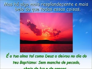 É  a tua alma tal como Deus a deixou no dia do teu Baptismo: Sem mancha de pecado,  cheia de luz e de graças.  Mas há algo mais resplandecente e mais belo do que todas essas coisas. 