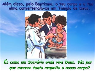 És como um Sacrário onde vive Deus. Vês por que merece tanto respeito o nosso corpo? Além disso, pelo Baptismo, o teu corpo e a tua alma converteram-se em Templo de Deus. 