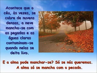 E a alma pode manchar-se? Só se nós queremos. A alma só se mancha com o pecado. Acontece que o céu, às vezes, se cobre de nuvens densas, a neve mancha-se com as pegadas e as águas claras contaminam-se quando nelas se deita lixo. 