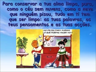 Para conservar a tua alma limpa, pura, como o céu sem nuvens, como a neve que ninguém pisou, tudo em ti tem que ser limpo: as tuas palavras, os teus pensamentos e as tuas acções. 