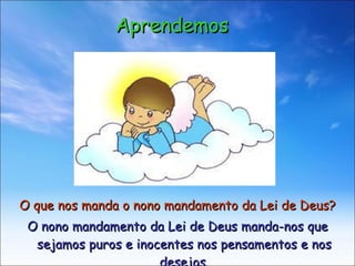 O que nos manda o nono mandamento da Lei de Deus?   O nono mandamento da Lei de Deus manda-nos que sejamos puros e inocentes nos pensamentos e nos desejos. Aprendemos 