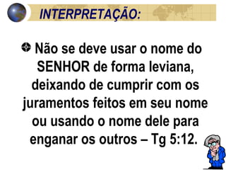 INTERPRETAÇÃO: Não se deve usar o nome do SENHOR de forma leviana, deixando de cumprir com os juramentos feitos em seu nome ou usando o nome dele para enganar os outros – Tg 5:12.  
