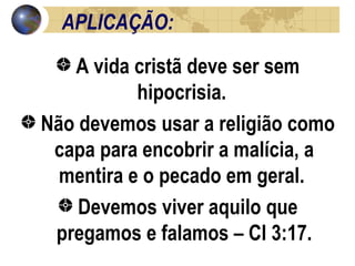 APLICAÇÃO: A vida cristã deve ser sem hipocrisia.  Não devemos usar a religião como capa para encobrir a malícia, a mentira e o pecado em geral.  Devemos viver aquilo que pregamos e falamos – Cl 3:17. 