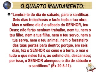 O QUARTO MANDAMENTO: “ Lembra-te do dia de sábado, para o santificar. Seis dias trabalharás e farás toda a tua obra. Mas o sétimo dia é o sábado do SENHOR, teu Deus; não farás nenhum trabalho, nem tu, nem o teu filho, nem a tua filha, nem o teu servo, nem a tua serva, nem o teu animal, nem o forasteiro das tuas portas para dentro; porque, em seis dias, fez o SENHOR os céus e a terra, o mar e tudo o que neles há e, ao sétimo dia, descansou; por isso, o SENHOR abençoou o dia de sábado e o santificou” (Êx 20:8-11). 