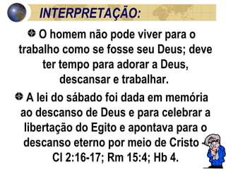 INTERPRETAÇÃO: O homem não pode viver para o trabalho como se fosse seu Deus; deve ter tempo para adorar a Deus, descansar e trabalhar.  A lei do sábado foi dada em memória ao descanso de Deus e para celebrar a libertação do Egito e apontava para o descanso eterno por meio de Cristo – Cl 2:16-17; Rm 15:4; Hb 4. 