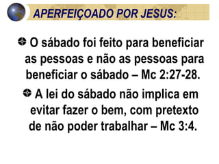APERFEIÇOADO POR JESUS: O sábado foi feito para beneficiar as pessoas e não as pessoas para beneficiar o sábado – Mc 2:27-28.  A lei do sábado não implica em evitar fazer o bem, com pretexto de não poder trabalhar – Mc 3:4.  