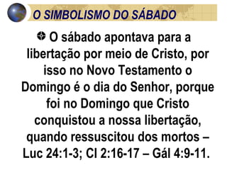 O SIMBOLISMO DO SÁBADO O sábado apontava para a libertação por meio de Cristo, por isso no Novo Testamento o Domingo é o dia do Senhor, porque foi no Domingo que Cristo conquistou a nossa libertação, quando ressuscitou dos mortos – Luc 24:1-3; Cl 2:16-17 – Gál 4:9-11.  