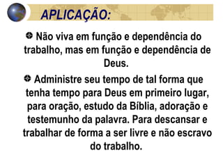 APLICAÇÃO:  Não viva em função e dependência do trabalho, mas em função e dependência de Deus.  Administre seu tempo de tal forma que tenha tempo para Deus em primeiro lugar, para oração, estudo da Bíblia, adoração e testemunho da palavra. Para descansar e trabalhar de forma a ser livre e não escravo do trabalho.  