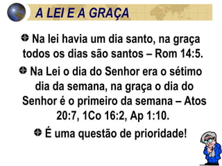 A LEI E A GRAÇA Na lei havia um dia santo, na graça todos os dias são santos – Rom 14:5.  Na Lei o dia do Senhor era o sétimo dia da semana, na graça o dia do Senhor é o primeiro da semana – Atos 20:7, 1Co 16:2, Ap 1:10.  É uma questão de prioridade! 