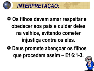 INTERPRETAÇÃO:  Os filhos devem amar respeitar e obedecer aos pais e cuidar deles na velhice, evitando cometer injustiça contra os eles. Deus promete abençoar os filhos que procedem assim – Ef 6:1-3. 