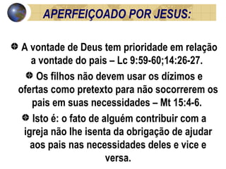 APERFEIÇOADO POR JESUS:  A vontade de Deus tem prioridade em relação a vontade do pais – Lc 9:59-60;14:26-27.  Os filhos não devem usar os dízimos e ofertas como pretexto para não socorrerem os pais em suas necessidades – Mt 15:4-6.  Isto é: o fato de alguém contribuir com a igreja não lhe isenta da obrigação de ajudar aos pais nas necessidades deles e vice e versa. 