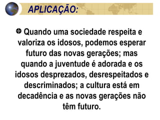 APLICAÇÃO:  Quando uma sociedade respeita e valoriza os idosos, podemos esperar futuro das novas gerações; mas quando a juventude é adorada e os idosos desprezados, desrespeitados e descriminados; a cultura está em decadência e as novas gerações não têm futuro. 