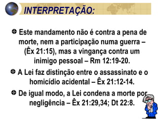 INTERPRETAÇÃO:  Este mandamento não é contra a pena de morte, nem a participação numa guerra – (Êx 21:15), mas a vingança contra um inimigo pessoal – Rm 12:19-20. A Lei faz distinção entre o assassinato e o homicídio acidental – Êx 21:12-14. De igual modo, a Lei condena a morte por negligência – Êx 21:29,34; Dt 22:8. 