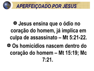 APERFEIÇOADO POR JESUS Jesus ensina que o ódio no coração do homem, já implica em culpa de assassinato – Mt 5:21-22. Os homicídios nascem dentro do coração do homem – Mt 15:19; Mc 7:21.  