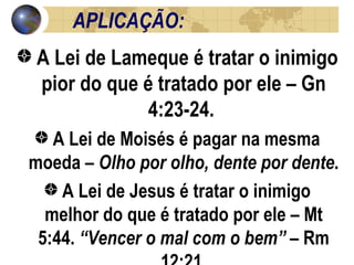APLICAÇÃO:  A Lei de Lameque é tratar o inimigo pior do que é tratado por ele – Gn 4:23-24.  A Lei de Moisés é pagar na mesma moeda –  Olho por olho, dente por dente .  A Lei de Jesus é tratar o inimigo melhor do que é tratado por ele – Mt 5:44.  “Vencer o mal com o bem”  – Rm 12:21. 