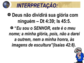 INTERPRETAÇÃO: Deus não dividirá sua glória com ninguém – Dt 4:39; Is 45:5. “ Eu sou o SENHOR, este é o meu nome; a minha glória, pois, não a darei a outrem, nem a minha honra, às imagens de escultura”(Isaías 42:8).  