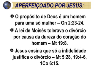 APERFEIÇOADO POR JESUS:  O propósito de Deus é um homem para uma só mulher – Gn 2:23-24. A lei de Moisés tolerava o divórcio por causa da dureza do coração do homem – Mt 19:8. Jesus ensina que só a infidelidade justifica o divórcio – Mt 5:28, 19:4-6, 1Co 6:15. 