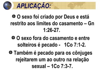 APLICAÇÃO: O sexo foi criado por Deus e está restrito aos limites do casamento – Gn 1:26-27.  O sexo fora do casamento e entre solteiros é pecado -  1Co 7:1-2.  Também é pecado para os cônjuges rejeitarem um ao outro na relação sexual – 1Co 7:3-7. 