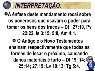 INTERPRETAÇÃO: A ênfase deste mandamento recai sobre os poderosos que usavam o poder para tomar os bens dos fracos – Dt  27:19, Pv 22:22, Is 3:15; 5:8, Am 4:1. O Antigo e o Novo Testamentos ensinam respectivamente que todas as formas de lesar o próximo, causando danos materiais é furto – Dt 19: 14; 25:14; 27:19; Lv 19:13; Tg 5:4. 