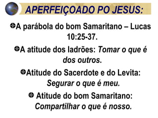 APERFEIÇOADO PO JESUS: A parábola do bom Samaritano – Lucas 10:25-37.  A atitude dos ladrões:  Tomar o que é dos outros .  Atitude do Sacerdote e do Levita:  Segurar o que é meu. Atitude do bom Samaritano:  Compartilhar o que é nosso. 