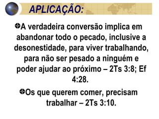 APLICAÇÃO: A verdadeira conversão implica em abandonar todo o pecado, inclusive a desonestidade, para viver trabalhando, para não ser pesado a ninguém e poder ajudar ao próximo – 2Ts 3:8; Ef 4:28.  Os que querem comer, precisam trabalhar – 2Ts 3:10. 