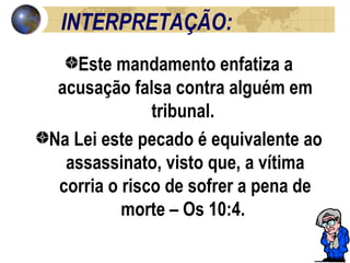 INTERPRETAÇÃO: Este mandamento enfatiza a acusação falsa contra alguém em tribunal.  Na Lei este pecado é equivalente ao assassinato, visto que, a vítima corria o risco de sofrer a pena de morte – Os 10:4.  