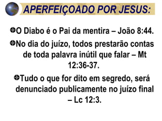 APERFEIÇOADO POR JESUS: O Diabo é o Pai da mentira – João 8:44.  No dia do juízo, todos prestarão contas de toda palavra inútil que falar – Mt 12:36-37.  Tudo o que for dito em segredo, será denunciado publicamente no juízo final – Lc 12:3. 