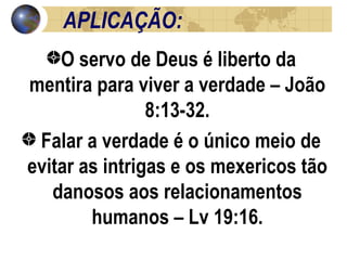 APLICAÇÃO: O servo de Deus é liberto da mentira para viver a verdade – João 8:13-32. Falar a verdade é o único meio de evitar as intrigas e os mexericos tão danosos aos relacionamentos humanos – Lv 19:16. 