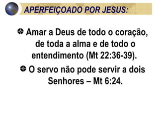 APERFEIÇOADO POR JESUS: Amar a Deus de todo o coração, de toda a alma e de todo o entendimento (Mt 22:36-39).  O servo não pode servir a dois Senhores – Mt 6:24. 