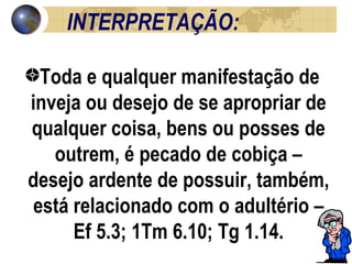 INTERPRETAÇÃO: Toda e qualquer manifestação de inveja ou desejo de se apropriar de qualquer coisa, bens ou posses de outrem, é pecado de cobiça – desejo ardente de possuir, também, está relacionado com o adultério – Ef 5.3; 1Tm 6.10; Tg 1.14. 