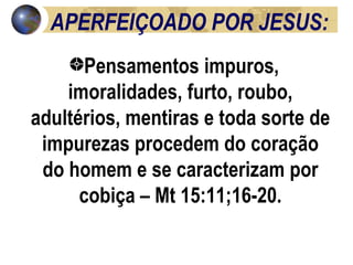 APERFEIÇOADO POR JESUS: Pensamentos impuros, imoralidades, furto, roubo, adultérios, mentiras e toda sorte de impurezas procedem do coração do homem e se caracterizam por cobiça – Mt 15:11;16-20. 