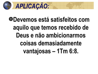 APLICAÇÃO: Devemos está satisfeitos com aquilo que temos recebido de Deus e não ambicionarmos coisas demasiadamente vantajosas – 1Tm 6:8. 