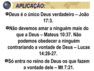 APLICAÇÃO: Deus é o único Deus verdadeiro – João 17:3.  Não devemos amar a ninguém mais do que a Deus – Mateus 10:37. Não podemos obedecer a ninguém contrariando a vontade de Deus – Lucas 14:26-27.  Só entra no reino de Deus os que fazem a vontade dele – Mt 7:21. 