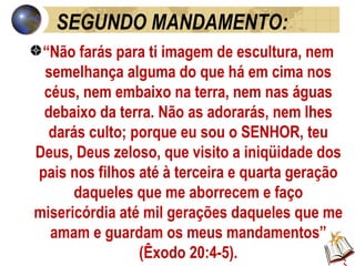 SEGUNDO MANDAMENTO: “ Não farás para ti imagem de escultura, nem semelhança alguma do que há em cima nos céus, nem embaixo na terra, nem nas águas debaixo da terra. Não as adorarás, nem lhes darás culto; porque eu sou o SENHOR, teu Deus, Deus zeloso, que visito a iniqüidade dos pais nos filhos até à terceira e quarta geração daqueles que me aborrecem e faço misericórdia até mil gerações daqueles que me amam e guardam os meus mandamentos” (Êxodo 20:4-5). 