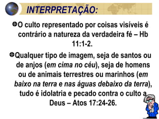 INTERPRETAÇÃO: O culto representado por coisas visíveis é contrário a natureza da verdadeira fé – Hb 11:1-2.  Qualquer tipo de imagem, seja de santos ou de anjos ( em cima no céu ), seja de homens ou de animais terrestres ou marinhos ( em baixo na terra e nas águas debaixo da terra ), tudo é idolatria e pecado contra o culto a Deus – Atos 17:24-26. 