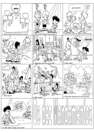 1. Ame a Deussobre todasas coisas! 2. Não farás imagensparaadorar! 3. Não use o nome do Senhor sem respeito!
4. Guarde o dia do Senhor! 5. Respeite seu pai e sua mãe! 6. Não mate!
7. Não trairás!
8. Não roube!
9. Não fale mentiras de seu próximo!
10. Não tenha inveja dos outros!