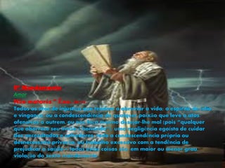 6º Mandamento
Amor
Não matarás.” Êxo. 20:13.
Todos os atos de injustiça que tendem a abreviar a vida; o espírito de ódio
e vingança, ou a condescendência de qualquer paixão que leve a atos
ofensivos a outrem, ou nos faça mesmo desejar-lhe mal (pois “qualquer
que aborrece seu irmão é homicida”); uma negligência egoísta de cuidar
dos necessitados e sofredores; toda a condescendência própria ou
desnecessária privação, ou trabalho excessivo com a tendência de
prejudicar a saúde – todas estas coisas são, em maior ou menor grau,
violação do sexto mandamento.
 