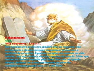 7º Mandamento
Pureza
“Não adulterarás.” Êxo. 20:14.
Este mandamento proíbe não somente atos de impureza, mas
pensamentos e desejos sensuais, ou qualquer prática com a
tendência de os excitar. A pureza é exigida não somente na vida
exterior, mas nos intuitos e emoções secretos do coração. Cristo, que
ensinou os deveres impostos pela lei de Deus, em seu grande
alcance, declarou ser o mau pensamento ou olhar tão
verdadeiramente pecado como o é o ato ilícito.
 