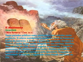 8º Mandamento
Honestidade
“Não furtarás.” Êxo. 20:15.
Tanto pecados públicos como particulares são incluídos nesta
proibição. O oitavo mandamento condena o furto de homens e
tráfico de escravos, e proíbe a guerra de conquista. Condena o
furto e o roubo. Exige estrita integridade nos mínimos detalhes
dos negócios da vida. Veda o engano no comércio, e requer o
pagamento de débitos e salários justos. Declara que toda a
tentativa de obter-se vantagem pela ignorância, fraqueza ou
infelicidade de outrem, é registrada como fraude nos livros do
Céu.
 