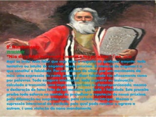 9º Mandamento
Veracidade
“Não dirás falso testemunho contra o teu próximo.” Êxo. 20:16.
Aqui se inclui todo falar que seja falso a respeito de qualquer assunto, toda
tentativa ou intuito de enganar nosso próximo. A intenção de enganar é o
que constitui a falsidade. Por um relance de olhos, por um movimento da
mão, uma expressão do rosto, pode-se dizer falsidade tão eficazmente como
por palavras. Todo exagero intencional, toda sugestão ou insinuação
calculada a transmitir uma impressão errônea ou desproporcionada, mesmo
a declaração de fatos feita de tal maneira que iluda, é falsidade. Este preceito
proíbe todo esforço no sentido de prejudicar a reputação de nosso próximo,
pela difamação ou suspeitas ruins, pela calúnia ou intrigas. Mesmo a
supressão intencional da verdade, pela qual pode resultar o agravo a
outrem, é uma violação do nono mandamento.
 