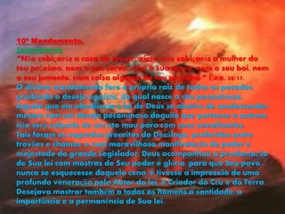 10º Mandamento.
Contentamento
“Não cobiçarás a casa do teu próximo, não cobiçarás a mulher do
teu próximo, nem o seu servo, nem a sua serva, nem o seu boi, nem
o seu jumento, nem coisa alguma do teu próximo.” Êxo. 20:17.
O décimo mandamento fere a própria raiz de todos os pecados,
proibindo o desejo egoísta, do qual nasce o ato pecaminoso.
Aquele que em obediência à lei de Deus se abstém de condescender
mesmo com um desejo pecaminoso daquilo que pertence a outrem,
não será culpado de um ato mau para com seus semelhantes.
Tais foram os sagrados preceitos do Decálogo, proferidos entre
trovões e chamas, e com maravilhosa manifestação de poder e
majestade do grande Legislador. Deus acompanhou a proclamação
de Sua lei com mostras de Seu poder e glória, para que Seu povo
nunca se esquecesse daquela cena, e tivesse a impressão de uma
profunda veneração pelo Autor da lei, o Criador do Céu e da Terra.
Desejava mostrar também a todos os homens a santidade, a
importância e a permanência de Sua lei.
 