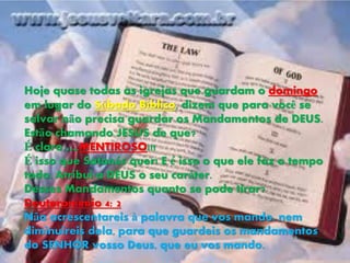 Hoje quase todas as igrejas que guardam o domingo
em lugar do Sábado Bíblico, dizem que para você se
salvar não precisa guardar os Mandamentos de DEUS.
Estão chamando JESUS de que?
É claro ….MENTIROSO!!!
É isso que Satanás quer! E é isso o que ele faz o tempo
todo. Atribui a DEUS o seu caráter.
Desses Mandamentos quanto se pode tirar?
Deuteronômio 4: 2
Não acrescentareis à palavra que vos mando, nem
diminuireis dela, para que guardeis os mandamentos
do SENHOR vosso Deus, que eu vos mando.
 
