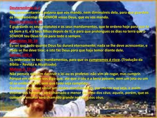 Deuteronômio 4: 2
Não acrescentareis à palavra que vos mando, nem diminuireis dela, para que guardeis
os mandamentos do SENHOR vosso Deus, que eu vos mando.
Deuteronômio 4: 40
E guardarás os seus estatutos e os seus mandamentos, que te ordeno hoje para que te
vá bem a ti, e a teus filhos depois de ti, e para que prolongues os dias na terra que o
SENHOR teu Deus te dá para todo o sempre.
Eclesiastes 10: 14
Eu sei que tudo quanto Deus faz durará eternamente; nada se lhe deve acrescentar, e
nada se lhe deve tirar; e isto faz Deus para que haja temor diante dele.
Salmos 119: 4
Tu ordenaste os teus mandamentos, para que os cumpramos à risca. (Tradução da
Bíblia – Revista e Atualizada).
Mateus 5: 17-19
Não penseis que vim destruir a lei ou os profetas: não vim ab-rogar, mas cumprir.
Porque em verdade vos digo que, até que o céu e a terra passem, nem um jota ou um
til se omitirá da lei, sem que tudo seja cumprido.
Qualquer, pois, que violar um destes mandamentos, por menor que seja, e assim
ensinar aos homens, será chamado o menor no reino dos céus; aquele, porém, que os
cumprir e ensinar será chamado grande no reino dos céus.
 